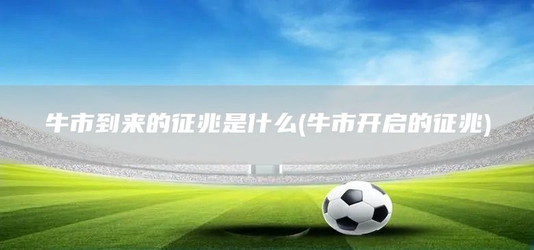 牛市到來(lái)的征兆是什么(牛市開(kāi)啟的征兆)(圖1)