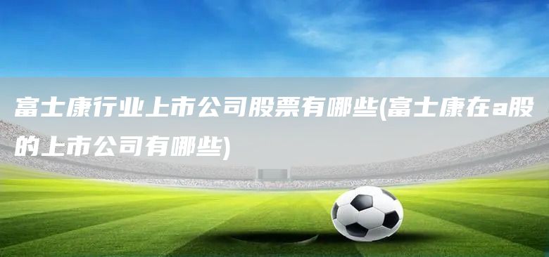 富士康行業(yè)上市公司股票有哪些(富士康在a股的上市公司有哪些)(圖1)