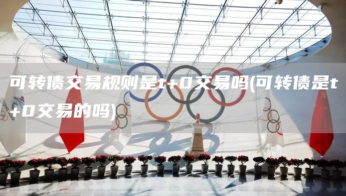 可轉(zhuǎn)債交易規(guī)則是t+0交易嗎(可轉(zhuǎn)債是t+0交易的嗎)(圖1)