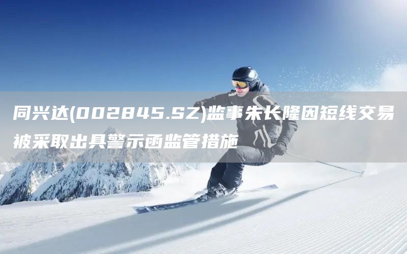 同興達(dá)(002845.SZ)監(jiān)事朱長(zhǎng)隆因短線(xiàn)交易被采取出具警示函監(jiān)管措施(圖1)